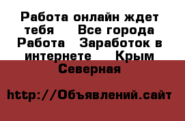 Работа онлайн ждет тебя!  - Все города Работа » Заработок в интернете   . Крым,Северная